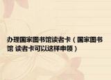 辦理國家圖書館讀者卡（國家圖書館 讀者卡可以這樣申領(lǐng)）