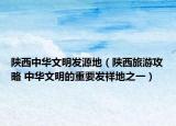 陜西中華文明發(fā)源地（陜西旅游攻略 中華文明的重要發(fā)祥地之一）