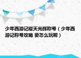 少年西游記耀天光輝稱號(hào)（少年西游記稱號(hào)攻略 要怎么玩呢）