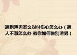 遇到渣男怎么對付傷心怎么辦（遇人不淑怎么辦 教你如何告別渣男）