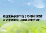 錦繡未央手游下載（如何制作錦繡未央手游時裝 只需要簡單的6步）
