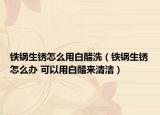 鐵鍋生銹怎么用白醋洗（鐵鍋生銹怎么辦 可以用白醋來清潔）
