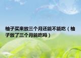 柚子買來(lái)放三個(gè)月還能不能吃（柚子放了三個(gè)月能吃嗎）