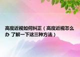 高度近視如何糾正（高度近視怎么辦 了解一下這三種方法）