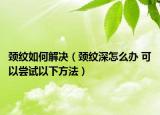 頸紋如何解決（頸紋深怎么辦 可以嘗試以下方法）