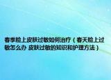 春季臉上皮膚過敏如何治療（春天臉上過敏怎么辦 皮膚過敏的知識和護(hù)理方法）