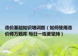 造價基礎(chǔ)知識培訓(xùn)題（如何使用造價師萬題庫 每日一練要堅持）