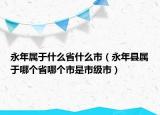 永年屬于什么省什么市（永年縣屬于哪個(gè)省哪個(gè)市是市級(jí)市）