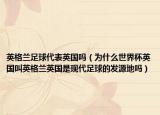 英格蘭足球代表英國嗎（為什么世界杯英國叫英格蘭英國是現(xiàn)代足球的發(fā)源地嗎）