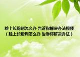 臉上長粉刺怎么辦 告訴你解決辦法視頻（臉上長粉刺怎么辦 告訴你解決辦法）