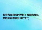 紅參和高麗參的差別（高麗參和紅參的區(qū)別有哪些 哪個(gè)好）