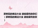 茶樹菇的做法大全 送給愛吃的你們（茶樹菇的做法大全 送給愛吃的你）