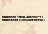 果酸換膚的危害 不是所有人都適合這種方式（果酸換膚注意事項(xiàng) 幾點(diǎn)分析讓你擁有精致嫩膚）