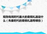 現(xiàn)存商周時代最大的青銅禮器是什么（先秦時代的青銅禮器有哪些）