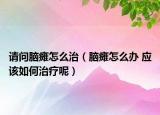 請問腦癱怎么治（腦癱怎么辦 應該如何治療呢）