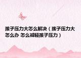孩子壓力大怎么解決（孩子壓力大怎么辦 怎么減輕孩子壓力）