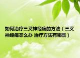 如何治療三叉神經痛的方法（三叉神經痛怎么辦 治療方法有哪些）