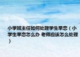 小學(xué)班主任如何處理學(xué)生早戀（小學(xué)生早戀怎么辦 老師應(yīng)該怎么處理）