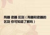 陶器 瓷器 區(qū)別（陶器和瓷器的區(qū)別 你可知道了解嗎）