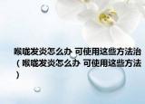 喉嚨發(fā)炎怎么辦 可使用這些方法治（喉嚨發(fā)炎怎么辦 可使用這些方法）