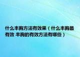 什么豐胸方法有效果（什么豐胸最有效 豐胸的有效方法有哪些）