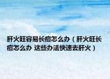 肝火旺容易長痘怎么辦（肝火旺長痘怎么辦 這些辦法快速去肝火）