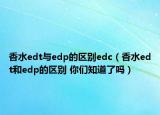 香水edt與edp的區(qū)別edc（香水edt和edp的區(qū)別 你們知道了嗎）