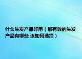 什么生發(fā)產(chǎn)品好用（最有效的生發(fā)產(chǎn)品有哪些 該如何選擇）