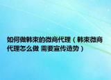 如何做韓束的微商代理（韓束微商代理怎么做 需要宣傳造勢(shì)）