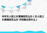 中年女人臉上長黃褐斑怎么辦（女人臉上長黃褐斑怎么辦 平時要注意什么）