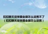 扣扣聊天背景圖全屏怎么設(shè)置不了（扣扣聊天背景圖全屏怎么設(shè)置）