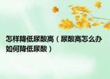 怎樣降低尿酸高（尿酸高怎么辦 如何降低尿酸）