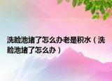 洗臉池堵了怎么辦老是積水（洗臉池堵了怎么辦）