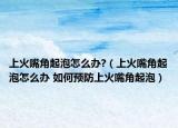 上火嘴角起泡怎么辦?（上火嘴角起泡怎么辦 如何預(yù)防上火嘴角起泡）