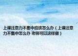 上課注意力不集中應(yīng)該怎么辦（上課注意力不集中怎么辦 老師可以這樣做）