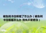 被魚刺卡住喉嚨了怎么辦（被魚刺卡住喉嚨怎么辦 首先不要著急）