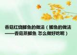 香菇紅燒鯽魚的做法（鯽魚的做法——香菇蒸鯽魚 怎么做好吃呢）