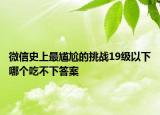 微信史上最尷尬的挑戰(zhàn)19級以下哪個吃不下答案