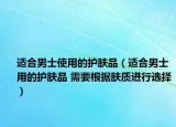 適合男士使用的護(hù)膚品（適合男士用的護(hù)膚品 需要根據(jù)膚質(zhì)進(jìn)行選擇）