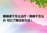 眼睛很干怎么治療（眼睛干怎么辦 可以了解這些方法）