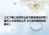 上火了嘴上起泡怎么樣才能快速治療呢（嘴巴上火起泡怎么辦 五大妙招教你輕松解決）