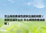 怎么樣改善油性皮膚出油的問題（皮膚出油怎么辦 怎么調(diào)理改善油皮呢）