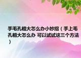 手毛孔粗大怎么辦小妙招（手上毛孔粗大怎么辦 可以試試這三個方法）