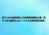 孩子上幼兒園哭鬧怎么辦聰明媽媽都這么做（孩子上幼兒園哭怎么辦 六個小方法助你解決問題）