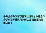 中外合作辦學(xué)可以留學(xué)認(rèn)證嗎（中外合作辦學(xué)項(xiàng)目不被認(rèn)可學(xué)歷認(rèn)證 沒備案將很難認(rèn)證）