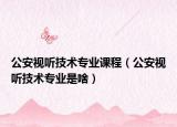 公安視聽技術(shù)專業(yè)課程（公安視聽技術(shù)專業(yè)是啥）