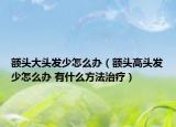 額頭大頭發(fā)少怎么辦（額頭高頭發(fā)少怎么辦 有什么方法治療）