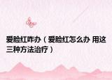 愛臉紅咋辦（愛臉紅怎么辦 用這三種方法治療）
