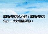 嘴唇起泡怎么辦好（嘴唇起泡怎么辦 三大妙招告訴你）