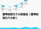 國考時間幾個小時報名（國考時間幾個小時）